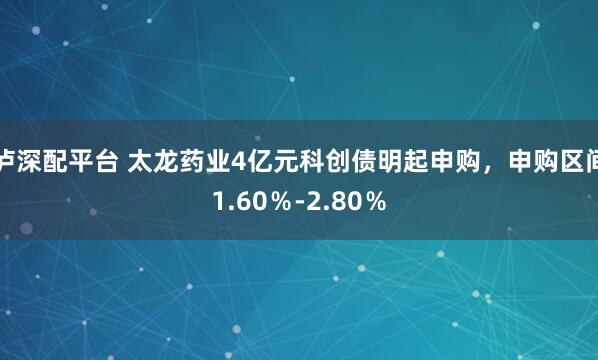 泸深配平台 太龙药业4亿元科创债明起申购，申购区间1.60％-2.80％