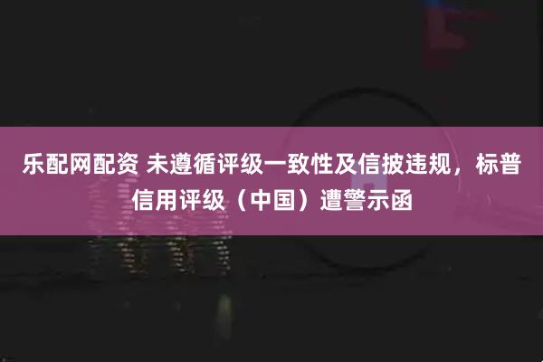 乐配网配资 未遵循评级一致性及信披违规，标普信用评级（中国）遭警示函