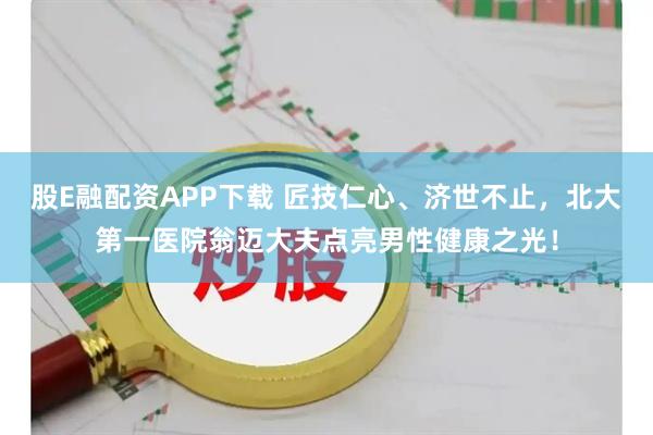 股E融配资APP下载 匠技仁心、济世不止,北大第一医院翁迈大夫点亮男性健康之光!