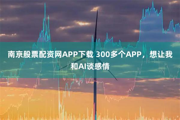 南京股票配资网APP下载 300多个APP，想让我和AI谈感情