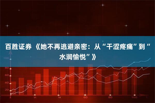 百胜证券 《她不再逃避亲密：从“干涩疼痛”到“水润愉悦”》