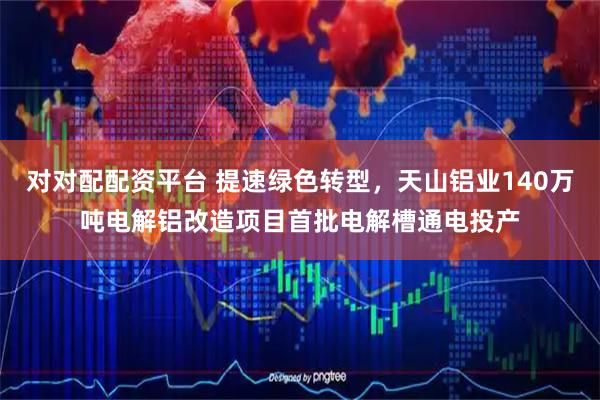 对对配配资平台 提速绿色转型，天山铝业140万吨电解铝改造项目首批电解槽通电投产