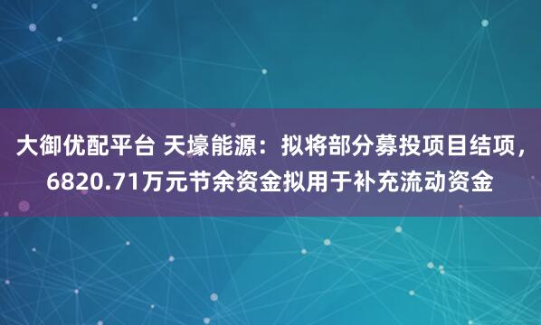 大御优配平台 天壕能源：拟将部分募投项目结项，6820.71万元节余资金拟用于补充流动资金