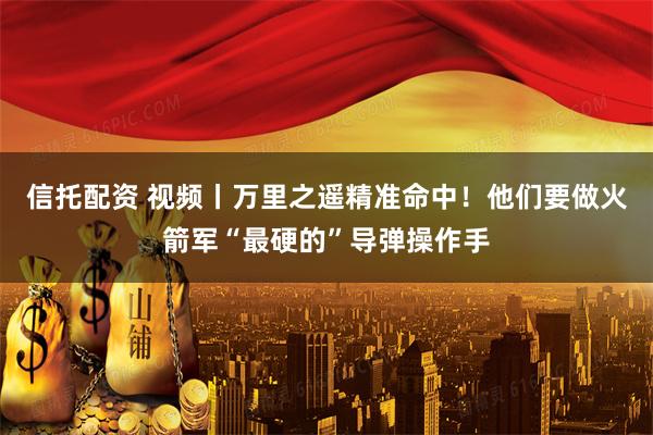 信托配资 视频丨万里之遥精准命中！他们要做火箭军“最硬的”导弹操作手