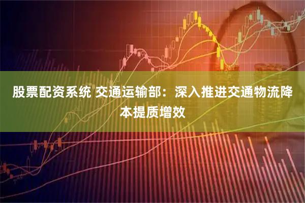 股票配资系统 交通运输部：深入推进交通物流降本提质增效