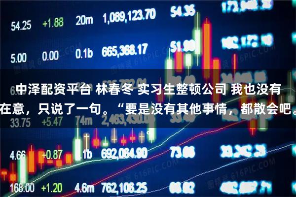 中泽配资平台 林春冬 实习生整顿公司 我也没有在意，只说了一句。“要是没有其他事情，都散会吧。
