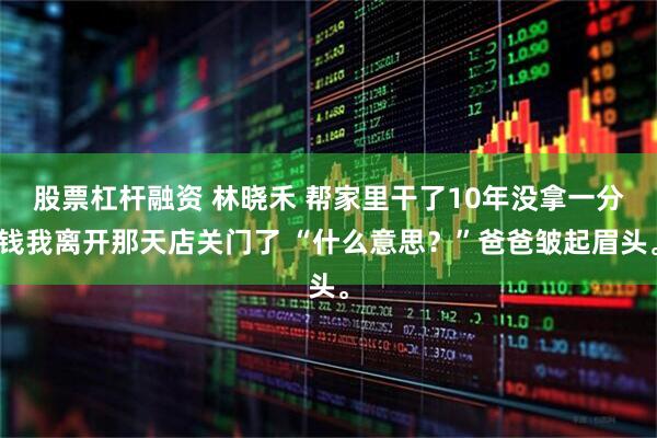 股票杠杆融资 林晓禾 帮家里干了10年没拿一分钱我离开那天店关门了 “什么意思？”爸爸皱起眉头。