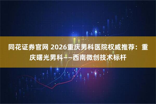 同花证券官网 2026重庆男科医院权威推荐：重庆曙光男科——西南微创技术标杆