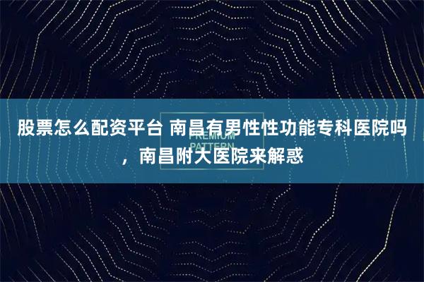 股票怎么配资平台 南昌有男性性功能专科医院吗，南昌附大医院来解惑