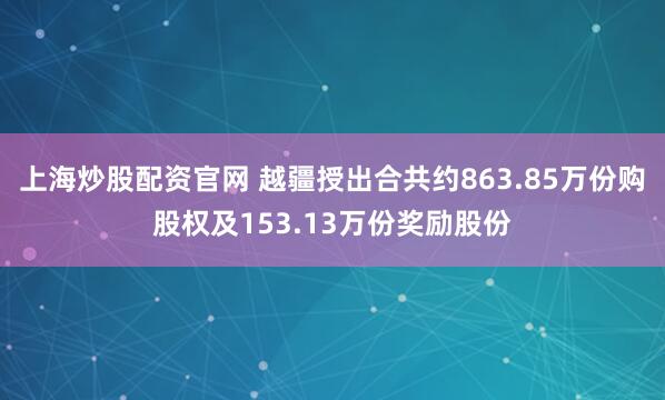 上海炒股配资官网 越疆授出合共约863.85万份购股权及153.13万份奖励股份