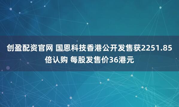 创盈配资官网 国恩科技香港公开发售获2251.85倍认购 每股发售价36港元