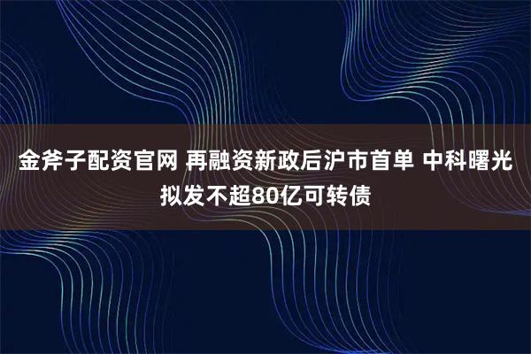 金斧子配资官网 再融资新政后沪市首单 中科曙光拟发不超80亿可转债