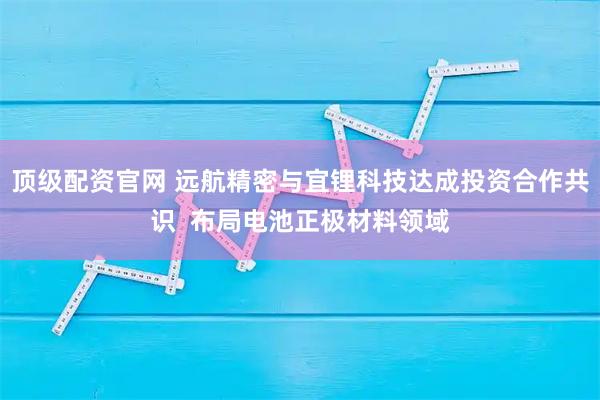 顶级配资官网 远航精密与宜锂科技达成投资合作共识  布局电池正极材料领域