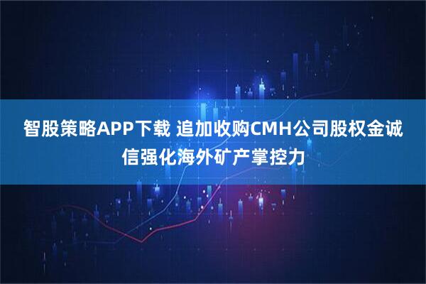 智股策略APP下载 追加收购CMH公司股权金诚信强化海外矿产掌控力