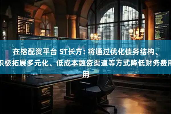 在榕配资平台 ST长方: 将通过优化债务结构、积极拓展多元化、低成本融资渠道等方式降低财务费用