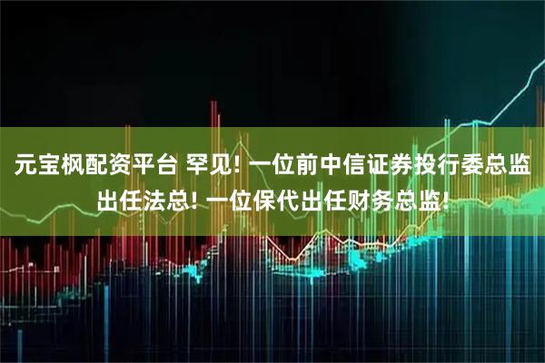 元宝枫配资平台 罕见! 一位前中信证券投行委总监出任法总! 一位保代出任财务总监!