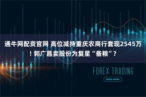 通牛网配资官网 高位减持重庆农商行套现2545万! 郭广昌卖股份为复星“备粮”?